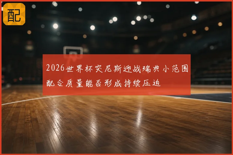 2026世界杯突尼斯迎战瑞典小范围配合质量能否形成持续压迫